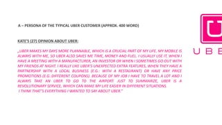A	– PERSONA	OF	THE	TYPICAL	UBER	CUSTOMER	(APPROX.	400	WORD)	
KATE’S (27) OPINION ABOUT UBER:
„UBER MAKES MY DAYS MORE PLANNABLE, WHICH IS A CRUCIAL PART OF MY LIFE. MY MOBILE IS
ALWAYS WITH ME, SO UBER ALSO SAVES ME TIME, MONEY AND FUEL. I USUALLY USE IT, WHEN I
HAVE A MEETING WITH A MANUFACTURER, AN INVESTOR OR WHEN I SOMETIMES GO OUT WITH
MY FRIENDS AT NIGHT. I REALLY LIKE UBER’S UNEXPECTED EXTRA FEATURES, WHEN THEY HAVE A
PARTNERSHIP WITH A LOCAL BUSINESS (E.G.: WITH A RESTAURANT) OR HAVE ANY PRICE
PROMOTIONS (E.G.:DIFFERENT COUPONS). BECAUSE OF MY JOB I HAVE TO TRAVEL A LOT AND I
ALWAYS TAKE AN UBER TO GO TO THE AIRPORT. JUST TO SUMMARIZE, UBER IS A
REVOLUTIONARY SERVICE, WHICH CAN MAKE MY LIFE EASIER IN DIFFERENT SITUATIONS.
I THINK THAT’S EVERYTHING I WANTED TO SAY ABOUT UBER.”
 