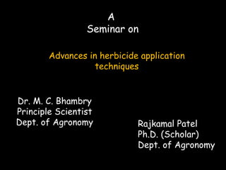 A
Seminar on
Advances in herbicide application
techniques
Rajkamal Patel
Ph.D. (Scholar)
Dept. of Agronomy
Dr. M. C. Bhambry
Principle Scientist
Dept. of Agronomy
 
