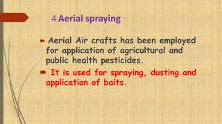 4.Aerial spraying
 Aerial Air crafts has been employed
for application of agricultural and
public health pesticides.
 It is used for spraying, dusting and
application of baits.
 