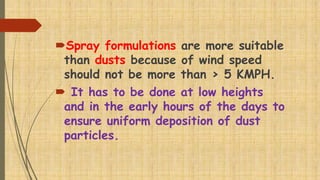 Spray formulations are more suitable
than dusts because of wind speed
should not be more than > 5 KMPH.
 It has to be done at low heights
and in the early hours of the days to
ensure uniform deposition of dust
particles.
 