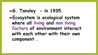 G. Tansley - in 1935.
Ecosystem is ecological system
where all living and non living
factors of environment interact
with each other with their own
component .
 