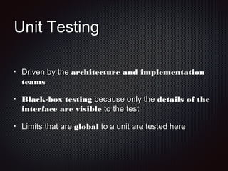 Unit TestingUnit Testing
Driven by theDriven by the architecture and implementationarchitecture and implementation
teamsteams
Black-box testingBlack-box testing because only thebecause only the details of thedetails of the
interface are visibleinterface are visible to the testto the test
Limits that areLimits that are globalglobal to a unit are tested hereto a unit are tested here
 
