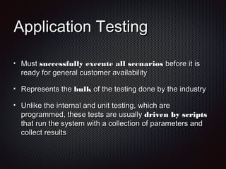 Application TestingApplication Testing
MustMust successfully execute all scenariossuccessfully execute all scenarios before it isbefore it is
ready for general customer availabilityready for general customer availability
Represents theRepresents the bulkbulk of the testing done by the industryof the testing done by the industry
Unlike the internal and unit testing, which areUnlike the internal and unit testing, which are
programmed, these tests are usuallyprogrammed, these tests are usually driven by scriptsdriven by scripts
that run the system with a collection of parameters andthat run the system with a collection of parameters and
collect resultscollect results
 