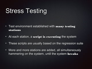Stress TestingStress Testing
Test environment established withTest environment established with many testingmany testing
stationsstations
At each station, aAt each station, a script is executingscript is executing the systemthe system
These scripts are usually based on the regression suiteThese scripts are usually based on the regression suite
More and more stations are added, all simultaneouslyMore and more stations are added, all simultaneously
hammering on the system, until the systemhammering on the system, until the system breaksbreaks
 
