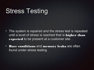 Stress TestingStress Testing
The system is repaired and the stress test is repeatedThe system is repaired and the stress test is repeated
until a level of stress is reached that isuntil a level of stress is reached that is higher thanhigher than
expectedexpected to be present at a customer siteto be present at a customer site
Race conditionsRace conditions andand memory leaksmemory leaks are oftenare often
found under stress testingfound under stress testing
 