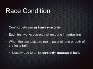 Race ConditionRace Condition
Conflict betweenConflict between at least twoat least two teststests
Each test works correctly when done inEach test works correctly when done in isolationisolation
When the two tests are run in parallel, one or both ofWhen the two tests are run in parallel, one or both of
the teststhe tests failfail
Usually due to anUsually due to an incorrectly managed lockincorrectly managed lock
 