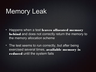 Memory LeakMemory Leak
Happens when a testHappens when a test leaves allocated memoryleaves allocated memory
behindbehind and does not correctly return the memory toand does not correctly return the memory to
the memory allocation schemethe memory allocation scheme
The test seems to run correctly, but after beingThe test seems to run correctly, but after being
exercised several times,exercised several times, available memory isavailable memory is
reducedreduced until the system failsuntil the system fails
 