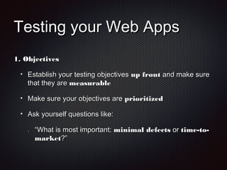 Testing your Web AppsTesting your Web Apps
1.1. ObjectivesObjectives
Establish your testing objectivesEstablish your testing objectives up frontup front and make sureand make sure
that they arethat they are measurablemeasurable
Make sure your objectives areMake sure your objectives are prioritizedprioritized
Ask yourself questions like:Ask yourself questions like:
1.1. ““What is most important:What is most important: minimal defectsminimal defects oror time-to-time-to-
marketmarket?”?”
 