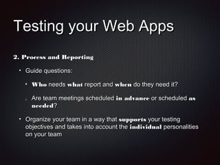 Testing your Web AppsTesting your Web Apps
2.2. Process and ReportingProcess and Reporting
Guide questions:Guide questions:
WhoWho needsneeds whatwhat report andreport and whenwhen do they need it?do they need it?
2.2. Are team meetings scheduledAre team meetings scheduled in advancein advance or scheduledor scheduled asas
neededneeded??
Organize your team in a way thatOrganize your team in a way that supportssupports your testingyour testing
objectives and takes into account theobjectives and takes into account the individualindividual personalitiespersonalities
on your teamon your team
 