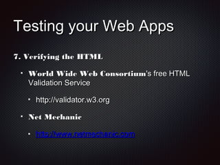 Testing your Web AppsTesting your Web Apps
7.7. Verifying the HTMLVerifying the HTML
World Wide Web ConsortiumWorld Wide Web Consortium's free HTML's free HTML
Validation ServiceValidation Service
http://validator.w3.orghttp://validator.w3.org
Net MechanicNet Mechanic
http://www.netmechanic.comhttp://www.netmechanic.com
 