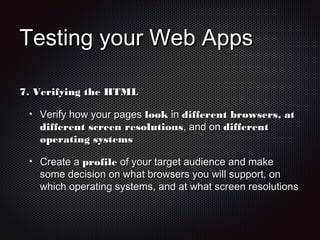 Testing your Web AppsTesting your Web Apps
7.7. Verifying the HTMLVerifying the HTML
Verify how your pagesVerify how your pages looklook inin different browsers, atdifferent browsers, at
different screen resolutionsdifferent screen resolutions, and on, and on differentdifferent
operating systemsoperating systems
Create aCreate a profileprofile of your target audience and makeof your target audience and make
some decision on what browsers you will support, onsome decision on what browsers you will support, on
which operating systems, and at what screen resolutionswhich operating systems, and at what screen resolutions
 