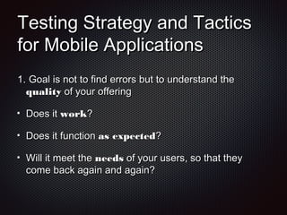 Testing Strategy and TacticsTesting Strategy and Tactics
for Mobile Applicationsfor Mobile Applications
1.1. Goal is not to find errors but to understand theGoal is not to find errors but to understand the
qualityquality of your offeringof your offering
Does itDoes it workwork??
Does it functionDoes it function as expectedas expected??
Will it meet theWill it meet the needsneeds of your users, so that theyof your users, so that they
come back again and again?come back again and again?
 
