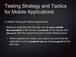 Testing Strategy and TacticsTesting Strategy and Tactics
for Mobile Applicationsfor Mobile Applications
2.2. Mobile Testing for Native ApplicationsMobile Testing for Native Applications
Needs to ascertain that the app can beNeeds to ascertain that the app can be successfullysuccessfully
downloadeddownloaded to the device,to the device, executedexecuted on the device andon the device and
interactinteract with the supporting back content infrastructurewith the supporting back content infrastructure
When updates are made, you need to be sure that theWhen updates are made, you need to be sure that the
application can beapplication can be pushed out topushed out to andand acceptedaccepted by theby the
end userend user
 