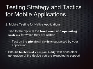 Testing Strategy and TacticsTesting Strategy and Tactics
for Mobile Applicationsfor Mobile Applications
2.2. Mobile Testing for Native ApplicationsMobile Testing for Native Applications
Tied to the hip with theTied to the hip with the hardwarehardware andand operatingoperating
systemssystems for which they are writtenfor which they are written
Test on theTest on the physical devicesphysical devices supported by yoursupported by your
applicationapplication
EnsureEnsure backward compatibilitybackward compatibility with each olderwith each older
generation of the device you are expected to supportgeneration of the device you are expected to support
 