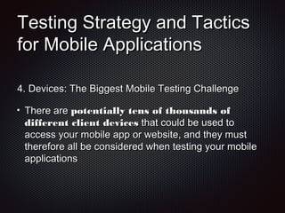 Testing Strategy and TacticsTesting Strategy and Tactics
for Mobile Applicationsfor Mobile Applications
4.4. Devices: The Biggest Mobile Testing ChallengeDevices: The Biggest Mobile Testing Challenge
There areThere are potentially tens of thousands ofpotentially tens of thousands of
different client devicesdifferent client devices that could be used tothat could be used to
access your mobile app or website, and they mustaccess your mobile app or website, and they must
therefore all be considered when testing your mobiletherefore all be considered when testing your mobile
applicationsapplications
 