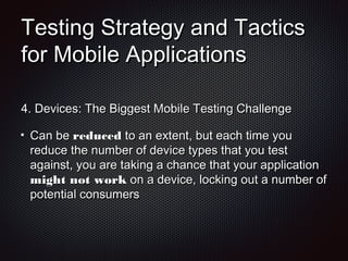 Testing Strategy and TacticsTesting Strategy and Tactics
for Mobile Applicationsfor Mobile Applications
4.4. Devices: The Biggest Mobile Testing ChallengeDevices: The Biggest Mobile Testing Challenge
Can beCan be reducedreduced to an extent, but each time youto an extent, but each time you
reduce the number of device types that you testreduce the number of device types that you test
against, you are taking a chance that your applicationagainst, you are taking a chance that your application
might not workmight not work on a device, locking out a number ofon a device, locking out a number of
potential consumerspotential consumers
 