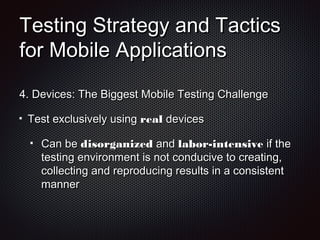 Testing Strategy and TacticsTesting Strategy and Tactics
for Mobile Applicationsfor Mobile Applications
4.4. Devices: The Biggest Mobile Testing ChallengeDevices: The Biggest Mobile Testing Challenge
Test exclusively usingTest exclusively using realreal devicesdevices
Can beCan be disorganizeddisorganized andand labor-intensivelabor-intensive if theif the
testing environment is not conducive to creating,testing environment is not conducive to creating,
collecting and reproducing results in a consistentcollecting and reproducing results in a consistent
mannermanner
 