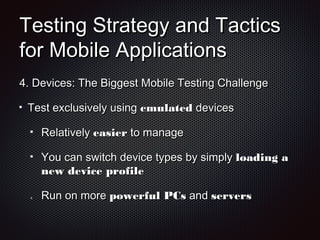 Testing Strategy and TacticsTesting Strategy and Tactics
for Mobile Applicationsfor Mobile Applications
4.4. Devices: The Biggest Mobile Testing ChallengeDevices: The Biggest Mobile Testing Challenge
Test exclusively usingTest exclusively using emulatedemulated devicesdevices
RelativelyRelatively easiereasier to manageto manage
You can switch device types by simplyYou can switch device types by simply loading aloading a
new device profilenew device profile
4.4. Run on moreRun on more powerful PCspowerful PCs andand serversservers
 