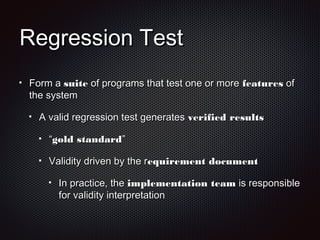 Regression TestRegression Test
Form aForm a suitesuite of programs that test one or moreof programs that test one or more featuresfeatures ofof
the systemthe system
A valid regression test generatesA valid regression test generates verified resultsverified results
““gold standardgold standard””
Validity driven by the rValidity driven by the requirement documentequirement document
In practice, theIn practice, the implementation teamimplementation team is responsibleis responsible
for validity interpretationfor validity interpretation
 