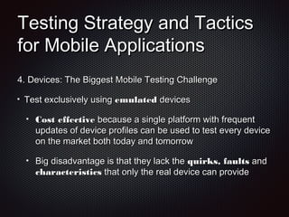 Testing Strategy and TacticsTesting Strategy and Tactics
for Mobile Applicationsfor Mobile Applications
4.4. Devices: The Biggest Mobile Testing ChallengeDevices: The Biggest Mobile Testing Challenge
Test exclusively usingTest exclusively using emulatedemulated devicesdevices
Cost effectiveCost effective because a single platform with frequentbecause a single platform with frequent
updates of device profiles can be used to test every deviceupdates of device profiles can be used to test every device
on the market both today and tomorrowon the market both today and tomorrow
Big disadvantage is that they lack theBig disadvantage is that they lack the quirks, faultsquirks, faults andand
characteristicscharacteristics that only the real device can providethat only the real device can provide
 