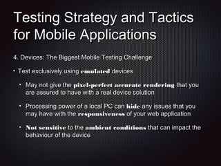Testing Strategy and TacticsTesting Strategy and Tactics
for Mobile Applicationsfor Mobile Applications
4.4. Devices: The Biggest Mobile Testing ChallengeDevices: The Biggest Mobile Testing Challenge
Test exclusively usingTest exclusively using emulatedemulated devicesdevices
May not give theMay not give the pixel-perfect accurate renderingpixel-perfect accurate rendering that youthat you
are assured to have with a real device solutionare assured to have with a real device solution
Processing power of a local PC canProcessing power of a local PC can hidehide any issues that youany issues that you
may have with themay have with the responsivenessresponsiveness of your web applicationof your web application
Not sensitiveNot sensitive to theto the ambient conditionsambient conditions that can impact thethat can impact the
behaviour of the devicebehaviour of the device
 