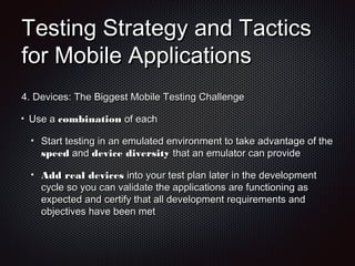 Testing Strategy and TacticsTesting Strategy and Tactics
for Mobile Applicationsfor Mobile Applications
4.4. Devices: The Biggest Mobile Testing ChallengeDevices: The Biggest Mobile Testing Challenge
Use aUse a combinationcombination of eachof each
Start testing in an emulated environment to take advantage of theStart testing in an emulated environment to take advantage of the
speedspeed andand device diversitydevice diversity that an emulator can providethat an emulator can provide
Add real devicesAdd real devices into your test plan later in the developmentinto your test plan later in the development
cycle so you can validate the applications are functioning ascycle so you can validate the applications are functioning as
expected and certify that all development requirements andexpected and certify that all development requirements and
objectives have been metobjectives have been met
 