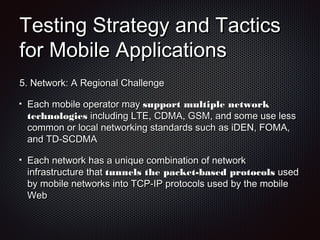 Testing Strategy and TacticsTesting Strategy and Tactics
for Mobile Applicationsfor Mobile Applications
5.5. Network: A Regional ChallengeNetwork: A Regional Challenge
Each mobile operator mayEach mobile operator may support multiple networksupport multiple network
technologiestechnologies including LTE, CDMA, GSM, and some use lessincluding LTE, CDMA, GSM, and some use less
common or local networking standards such as iDEN, FOMA,common or local networking standards such as iDEN, FOMA,
and TD-SCDMAand TD-SCDMA
Each network has a unique combination of networkEach network has a unique combination of network
infrastructure thatinfrastructure that tunnels the packet-based protocolstunnels the packet-based protocols usedused
by mobile networks into TCP-IP protocols used by the mobileby mobile networks into TCP-IP protocols used by the mobile
WebWeb
 