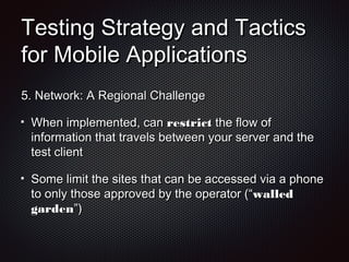 Testing Strategy and TacticsTesting Strategy and Tactics
for Mobile Applicationsfor Mobile Applications
5.5. Network: A Regional ChallengeNetwork: A Regional Challenge
When implemented, canWhen implemented, can restrictrestrict the flow ofthe flow of
information that travels between your server and theinformation that travels between your server and the
test clienttest client
Some limit the sites that can be accessed via a phoneSome limit the sites that can be accessed via a phone
to only those approved by the operator (“to only those approved by the operator (“walledwalled
gardengarden”)”)
 