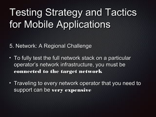 Testing Strategy and TacticsTesting Strategy and Tactics
for Mobile Applicationsfor Mobile Applications
5.5. Network: A Regional ChallengeNetwork: A Regional Challenge
To fully test the full network stack on a particularTo fully test the full network stack on a particular
operator’s network infrastructure, you must beoperator’s network infrastructure, you must be
connected to the target networkconnected to the target network
Traveling to every network operator that you need toTraveling to every network operator that you need to
support can besupport can be very expensivevery expensive
 