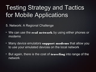 Testing Strategy and TacticsTesting Strategy and Tactics
for Mobile Applicationsfor Mobile Applications
5.5. Network: A Regional ChallengeNetwork: A Regional Challenge
We can use theWe can use the real networkreal network by using either phones orby using either phones or
modemsmodems
Many device emulatorsMany device emulators support modemssupport modems that allow youthat allow you
to use your emulated devices on the local networkto use your emulated devices on the local network
But again, there is the cost ofBut again, there is the cost of travelingtraveling into range of theinto range of the
networknetwork
 