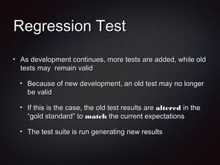 Regression TestRegression Test
As development continues, more tests are added, while oldAs development continues, more tests are added, while old
tests may remain validtests may remain valid
Because of new development, an old test may no longerBecause of new development, an old test may no longer
be validbe valid
If this is the case, the old test results areIf this is the case, the old test results are alteredaltered in thein the
“gold standard” to“gold standard” to matchmatch the current expectationsthe current expectations
The test suite is run generating new resultsThe test suite is run generating new results
 