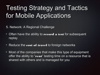 Testing Strategy and TacticsTesting Strategy and Tactics
for Mobile Applicationsfor Mobile Applications
5.5. Network: A Regional ChallengeNetwork: A Regional Challenge
Often have the ability toOften have the ability to record a testrecord a test for subsequentfor subsequent
replayreplay
Reduce theReduce the cost of travelcost of travel to foreign networksto foreign networks
Most of the companies that make this type of equipmentMost of the companies that make this type of equipment
offer the ability to “offer the ability to “rentrent” testing time on a resource that is” testing time on a resource that is
shared with others and is managed for youshared with others and is managed for you
 