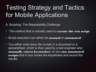 Testing Strategy and TacticsTesting Strategy and Tactics
for Mobile Applicationsfor Mobile Applications
6.6. Scripting: The Repeatability ChallengeScripting: The Repeatability Challenge
The method that is actually used toThe method that is actually used to execute the test scriptexecute the test script
Script execution can either beScript execution can either be manualmanual oror automatedautomated
You either write down the scripts in a document or aYou either write down the scripts in a document or a
spreadsheet, which is then used by a test engineer whospreadsheet, which is then used by a test engineer who
manually enters keystrokesmanually enters keystrokes, or you, or you run automatedrun automated
scriptsscripts that in turn evoke the keystrokes and record thethat in turn evoke the keystrokes and record the
resultsresults
 