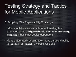 Testing Strategy and TacticsTesting Strategy and Tactics
for Mobile Applicationsfor Mobile Applications
6.6. Scripting: The Repeatability ChallengeScripting: The Repeatability Challenge
Most emulators are capable of automating testMost emulators are capable of automating test
execution using aexecution using a higher-level, abstract scriptinghigher-level, abstract scripting
languagelanguage that is not device dependentthat is not device dependent
Many automated scripting tools have a special abilityMany automated scripting tools have a special ability
to “to “spiderspider” or “” or “crawlcrawl” a mobile Web site” a mobile Web site
 