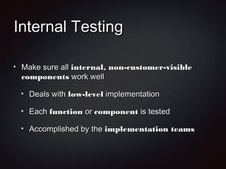 Internal TestingInternal Testing
Make sure allMake sure all internal, non-customer-visibleinternal, non-customer-visible
componentscomponents work wellwork well
Deals withDeals with low-levellow-level implementationimplementation
EachEach functionfunction oror componentcomponent is testedis tested
Accomplished by theAccomplished by the implementation teamsimplementation teams
 