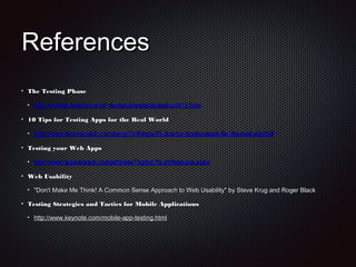 ReferencesReferences
The Testing PhaseThe Testing Phase
http://infolab.stanford.edu/~burback/watersluice/node19.htmlhttp://infolab.stanford.edu/~burback/watersluice/node19.html
10 Tips for Testing Apps for the Real World10 Tips for Testing Apps for the Real World
http://www.techrepublic.com/blog/10-things/10-tips-for-testing-apps-for-the-real-world/#http://www.techrepublic.com/blog/10-things/10-tips-for-testing-apps-for-the-real-world/#
Testing your Web AppsTesting your Web Apps
http://www.adminitrack.com/articles/TestingYourWebApps.aspxhttp://www.adminitrack.com/articles/TestingYourWebApps.aspx
Web UsabilityWeb Usability
"Don't Make Me Think! A Common Sense Approach to Web Usability" by Steve Krug and Roger Black"Don't Make Me Think! A Common Sense Approach to Web Usability" by Steve Krug and Roger Black
Testing Strategies and Tactics for Mobile ApplicationsTesting Strategies and Tactics for Mobile Applications
http://www.keynote.com/mobile-app-testing.htmlhttp://www.keynote.com/mobile-app-testing.html
 
