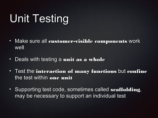 Unit TestingUnit Testing
Make sure allMake sure all customer-visible componentscustomer-visible components workwork
wellwell
Deals with testing aDeals with testing a unit as a wholeunit as a whole
Test theTest the interaction of many functionsinteraction of many functions butbut confineconfine
the test withinthe test within one unitone unit
Supporting test code, sometimes calledSupporting test code, sometimes called scaffoldingscaffolding,,
may be necessary to support an individual testmay be necessary to support an individual test
 