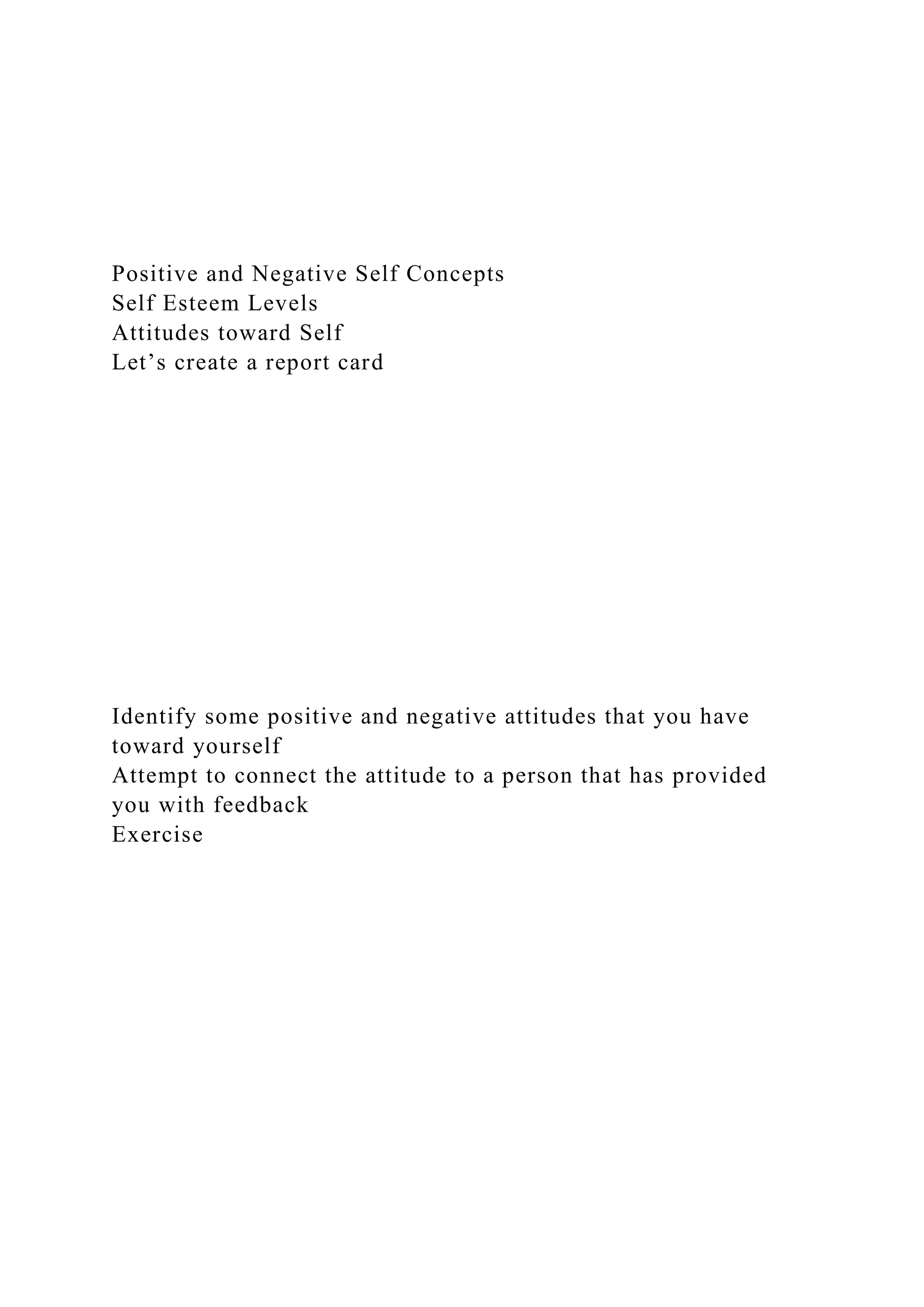 Positive and Negative Self Concepts
Self Esteem Levels
Attitudes toward Self
Let’s create a report card
Identify some positive and negative attitudes that you have
toward yourself
Attempt to connect the attitude to a person that has provided
you with feedback
Exercise
 