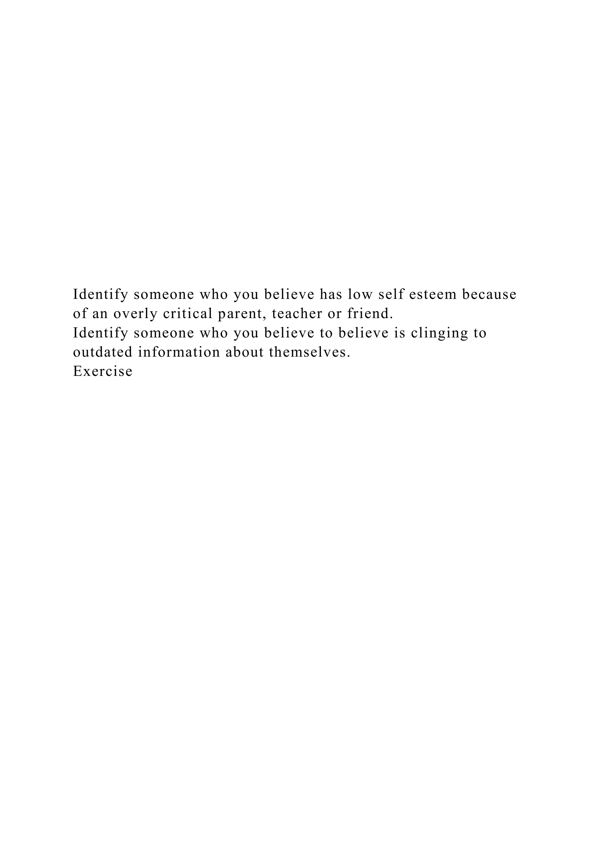 Identify someone who you believe has low self esteem because
of an overly critical parent, teacher or friend.
Identify someone who you believe to believe is clinging to
outdated information about themselves.
Exercise
 