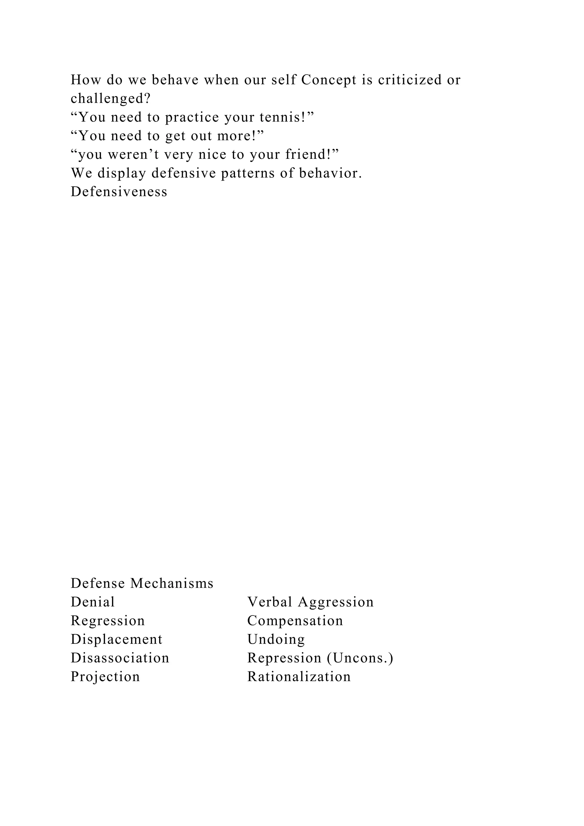 How do we behave when our self Concept is criticized or
challenged?
“You need to practice your tennis!”
“You need to get out more!”
“you weren’t very nice to your friend!”
We display defensive patterns of behavior.
Defensiveness
Defense Mechanisms
Denial Verbal Aggression
Regression Compensation
Displacement Undoing
Disassociation Repression (Uncons.)
Projection Rationalization
 