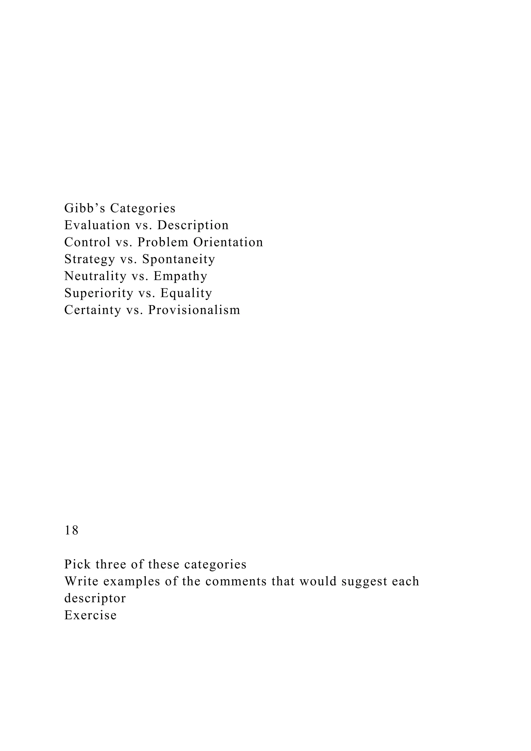 Gibb’s Categories
Evaluation vs. Description
Control vs. Problem Orientation
Strategy vs. Spontaneity
Neutrality vs. Empathy
Superiority vs. Equality
Certainty vs. Provisionalism
18
Pick three of these categories
Write examples of the comments that would suggest each
descriptor
Exercise
 
