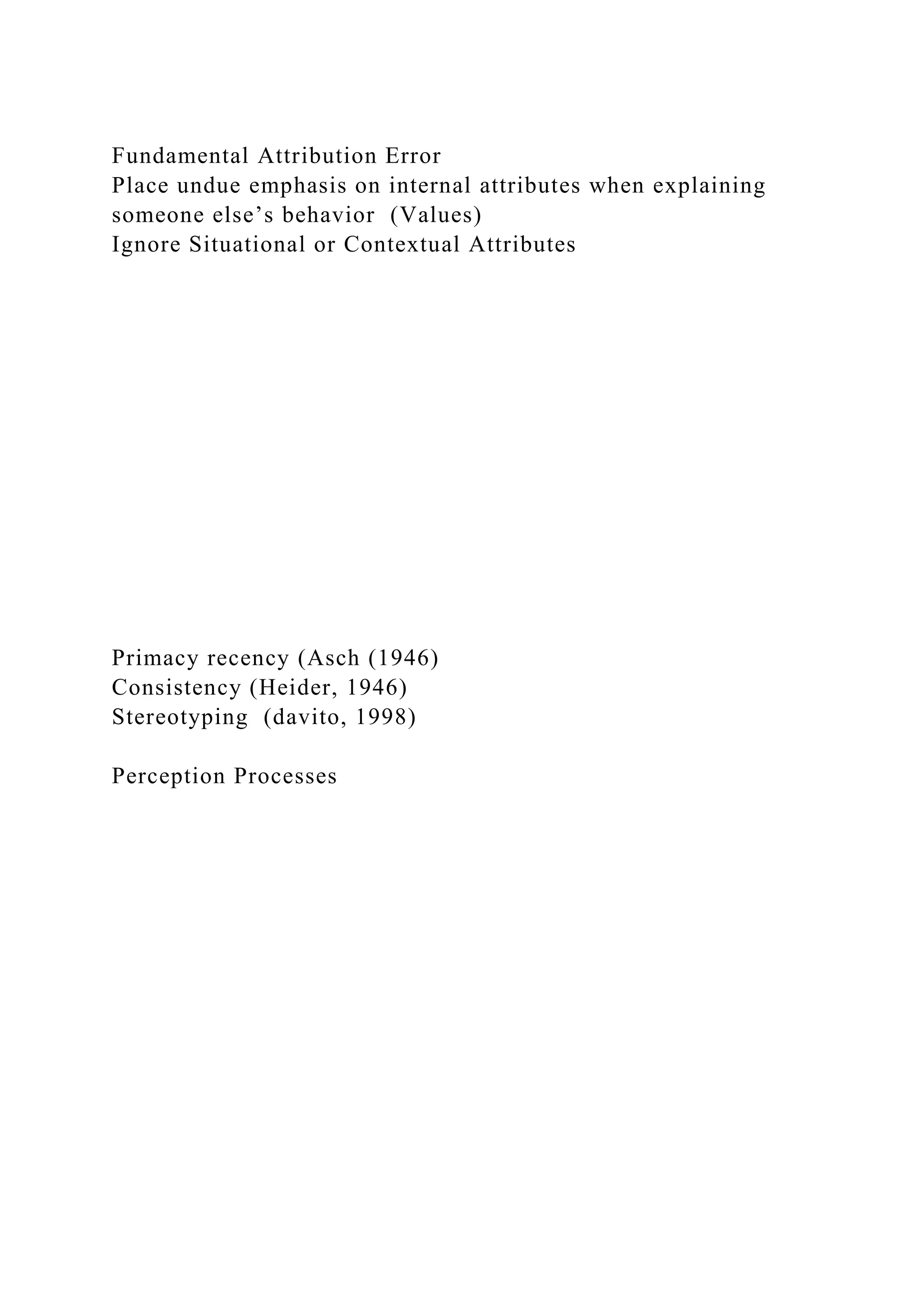 Fundamental Attribution Error
Place undue emphasis on internal attributes when explaining
someone else’s behavior (Values)
Ignore Situational or Contextual Attributes
Primacy recency (Asch (1946)
Consistency (Heider, 1946)
Stereotyping (davito, 1998)
Perception Processes
 