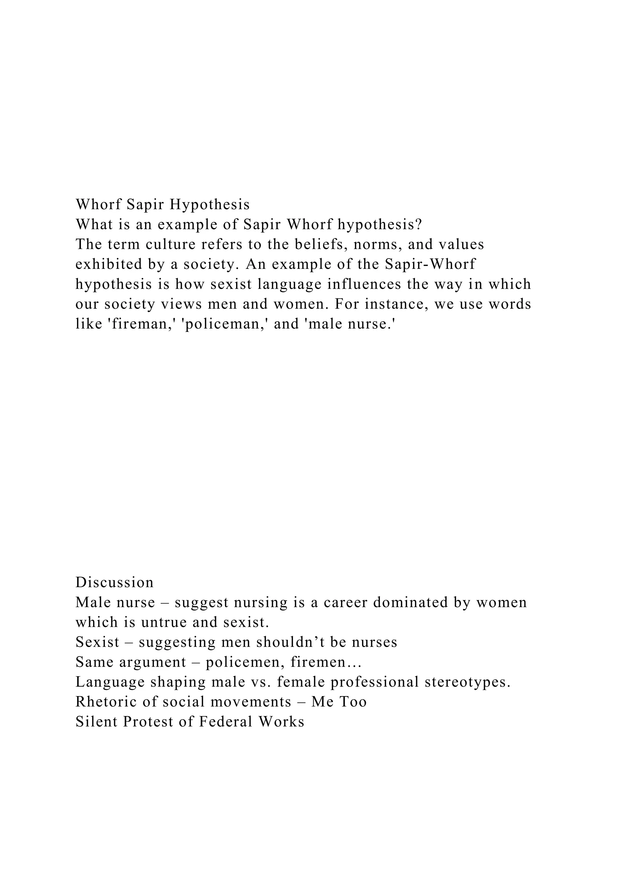 Whorf Sapir Hypothesis
What is an example of Sapir Whorf hypothesis?
The term culture refers to the beliefs, norms, and values
exhibited by a society. An example of the Sapir-Whorf
hypothesis is how sexist language influences the way in which
our society views men and women. For instance, we use words
like 'fireman,' 'policeman,' and 'male nurse.'
Discussion
Male nurse – suggest nursing is a career dominated by women
which is untrue and sexist.
Sexist – suggesting men shouldn’t be nurses
Same argument – policemen, firemen…
Language shaping male vs. female professional stereotypes.
Rhetoric of social movements – Me Too
Silent Protest of Federal Works
 