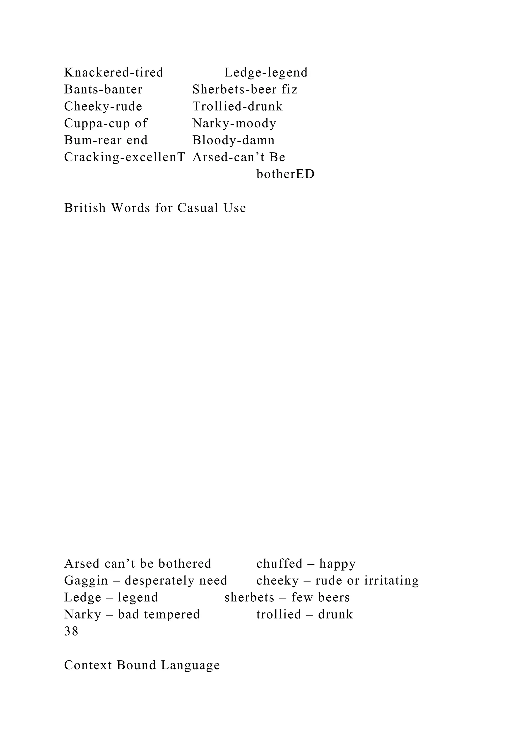 Knackered-tired Ledge-legend
Bants-banter Sherbets-beer fiz
Cheeky-rude Trollied-drunk
Cuppa-cup of Narky-moody
Bum-rear end Bloody-damn
Cracking-excellenT Arsed-can’t Be
botherED
British Words for Casual Use
Arsed can’t be bothered chuffed – happy
Gaggin – desperately need cheeky – rude or irritating
Ledge – legend sherbets – few beers
Narky – bad tempered trollied – drunk
38
Context Bound Language
 