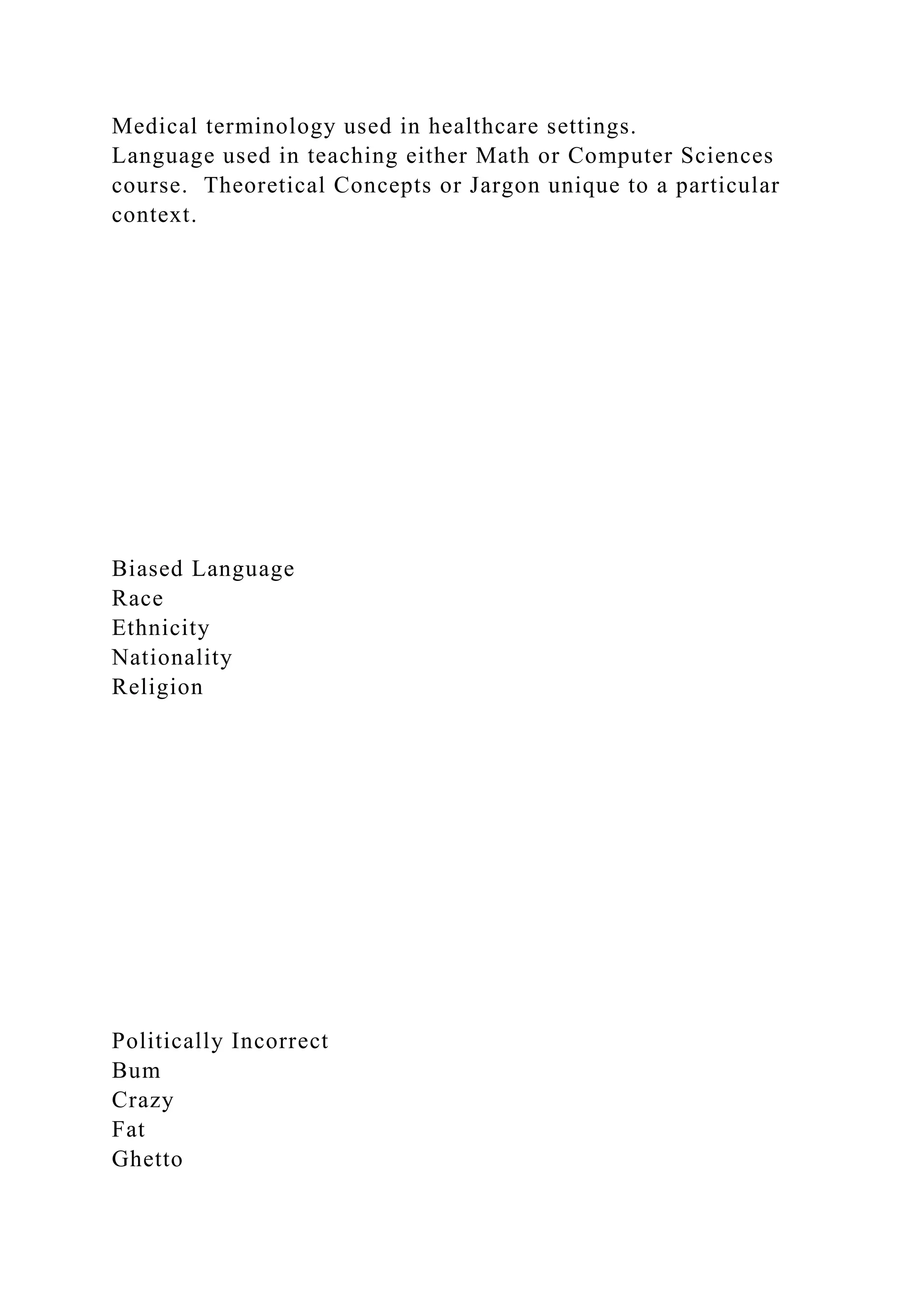 Medical terminology used in healthcare settings.
Language used in teaching either Math or Computer Sciences
course. Theoretical Concepts or Jargon unique to a particular
context.
Biased Language
Race
Ethnicity
Nationality
Religion
Politically Incorrect
Bum
Crazy
Fat
Ghetto
 