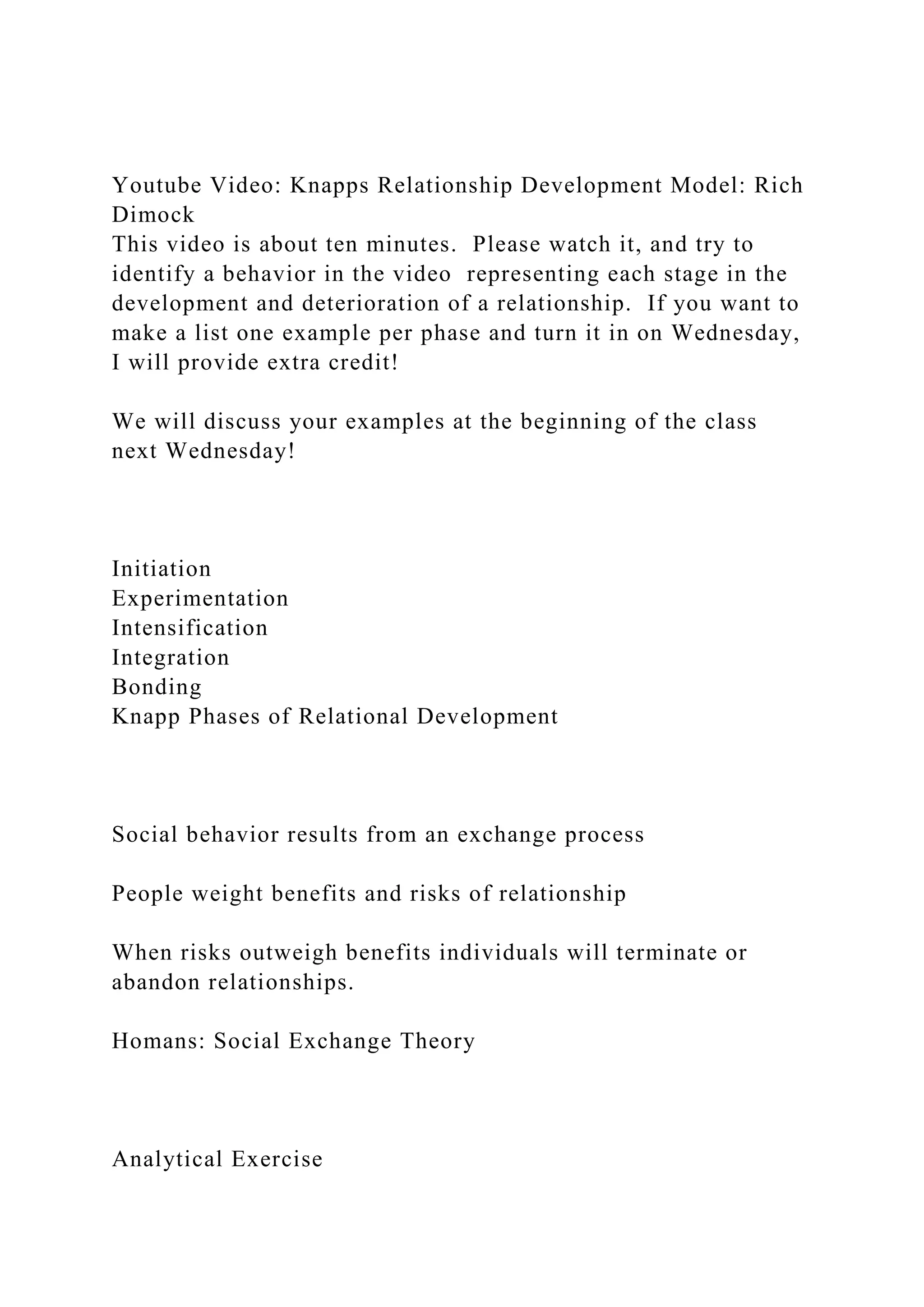 Youtube Video: Knapps Relationship Development Model: Rich
Dimock
This video is about ten minutes. Please watch it, and try to
identify a behavior in the video representing each stage in the
development and deterioration of a relationship. If you want to
make a list one example per phase and turn it in on Wednesday,
I will provide extra credit!
We will discuss your examples at the beginning of the class
next Wednesday!
Initiation
Experimentation
Intensification
Integration
Bonding
Knapp Phases of Relational Development
Social behavior results from an exchange process
People weight benefits and risks of relationship
When risks outweigh benefits individuals will terminate or
abandon relationships.
Homans: Social Exchange Theory
Analytical Exercise
 