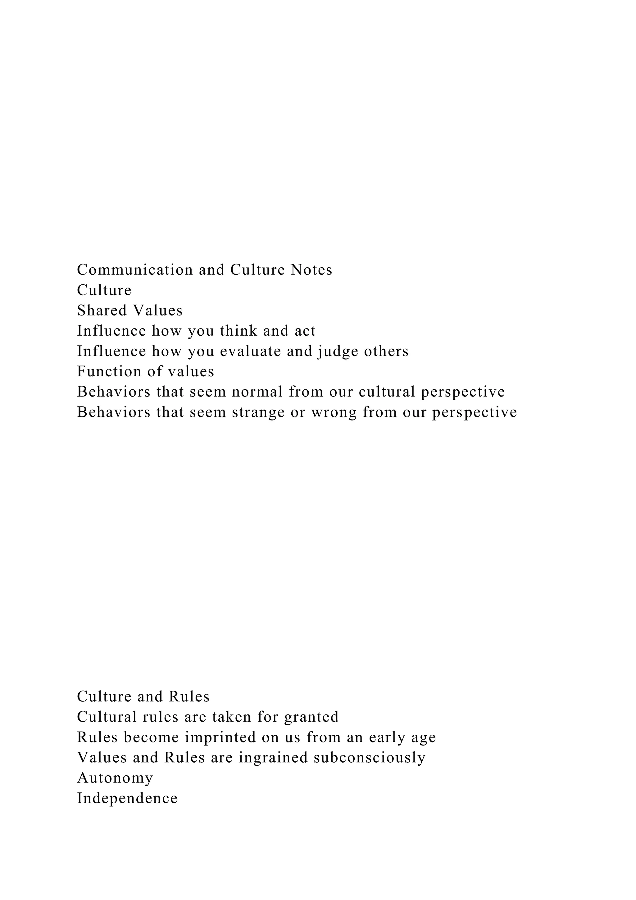 Communication and Culture Notes
Culture
Shared Values
Influence how you think and act
Influence how you evaluate and judge others
Function of values
Behaviors that seem normal from our cultural perspective
Behaviors that seem strange or wrong from our perspective
Culture and Rules
Cultural rules are taken for granted
Rules become imprinted on us from an early age
Values and Rules are ingrained subconsciously
Autonomy
Independence
 