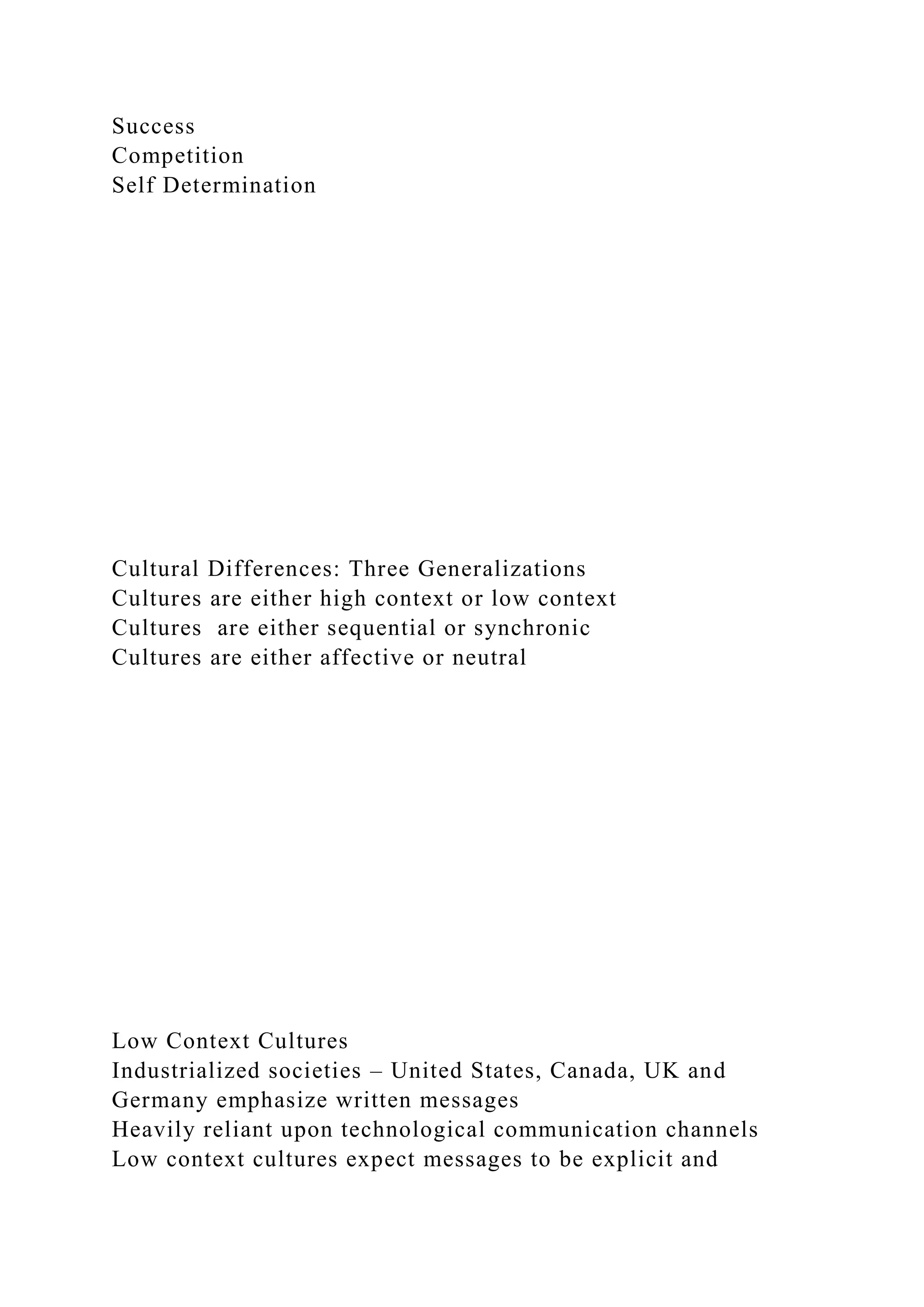 Success
Competition
Self Determination
Cultural Differences: Three Generalizations
Cultures are either high context or low context
Cultures are either sequential or synchronic
Cultures are either affective or neutral
Low Context Cultures
Industrialized societies – United States, Canada, UK and
Germany emphasize written messages
Heavily reliant upon technological communication channels
Low context cultures expect messages to be explicit and
 