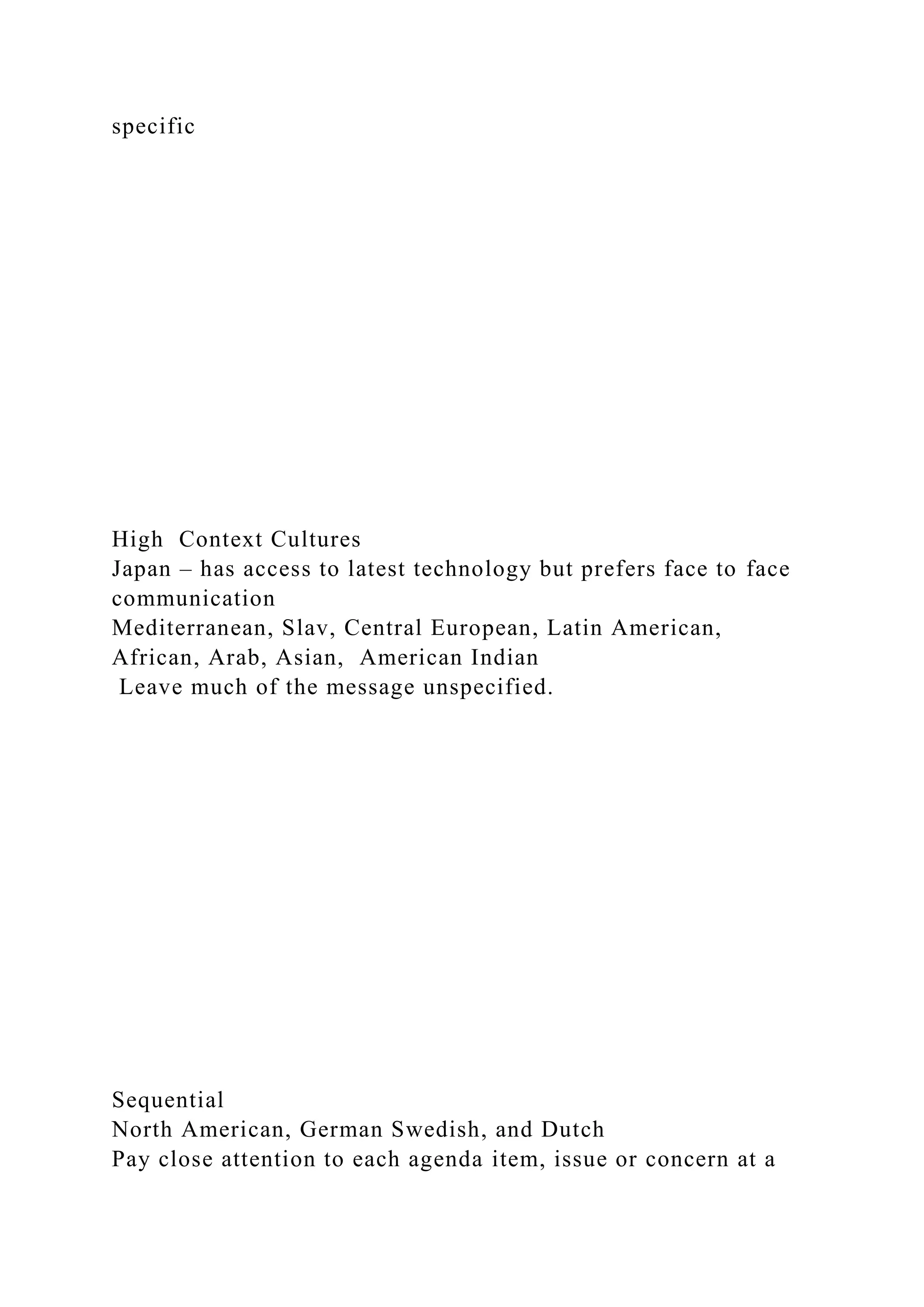 specific
High Context Cultures
Japan – has access to latest technology but prefers face to face
communication
Mediterranean, Slav, Central European, Latin American,
African, Arab, Asian, American Indian
Leave much of the message unspecified.
Sequential
North American, German Swedish, and Dutch
Pay close attention to each agenda item, issue or concern at a
 