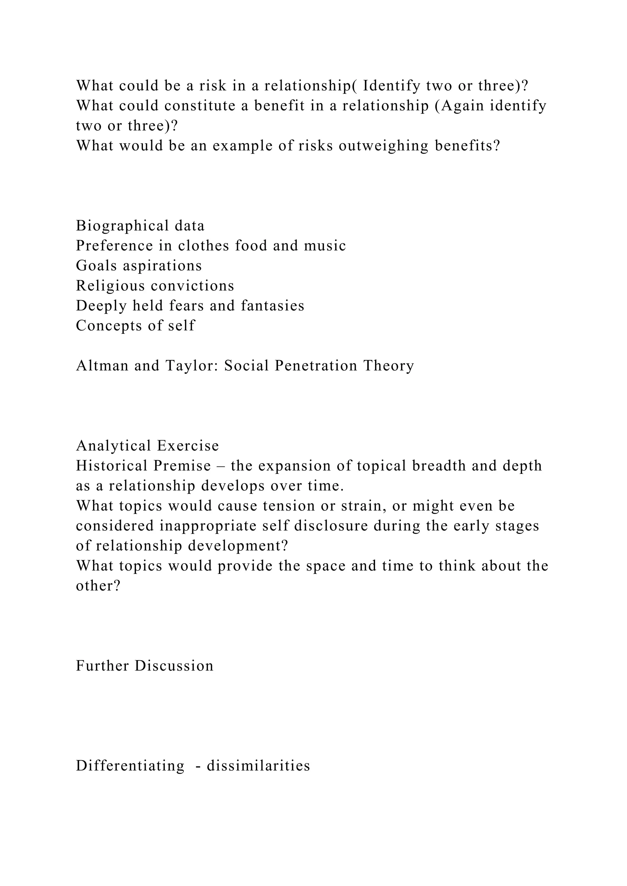 What could be a risk in a relationship( Identify two or three)?
What could constitute a benefit in a relationship (Again identify
two or three)?
What would be an example of risks outweighing benefits?
Biographical data
Preference in clothes food and music
Goals aspirations
Religious convictions
Deeply held fears and fantasies
Concepts of self
Altman and Taylor: Social Penetration Theory
Analytical Exercise
Historical Premise – the expansion of topical breadth and depth
as a relationship develops over time.
What topics would cause tension or strain, or might even be
considered inappropriate self disclosure during the early stages
of relationship development?
What topics would provide the space and time to think about the
other?
Further Discussion
Differentiating - dissimilarities
 